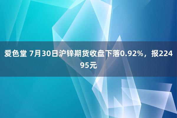 爱色堂 7月30日沪锌期货收盘下落0.92%，报22495元