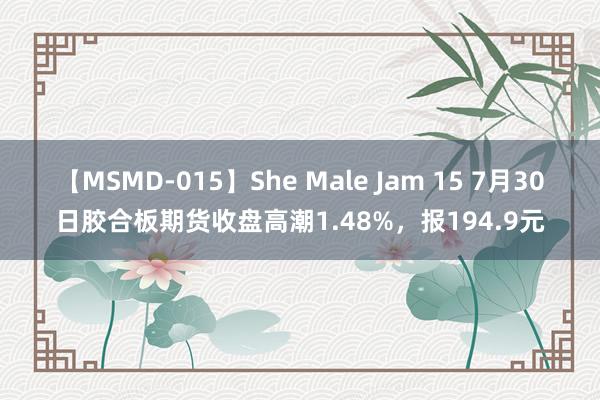 【MSMD-015】She Male Jam 15 7月30日胶合板期货收盘高潮1.48%，报194.9元