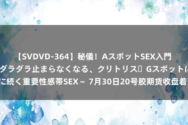 【SVDVD-364】秘儀！AスポットSEX入門 ～刺激した瞬間から愛液がダラダラ止まらなくなる、クリトリス・Gスポットに続く重要性感帯SEX～ 7月30日20号胶期货收盘着落1.45%，报11885元