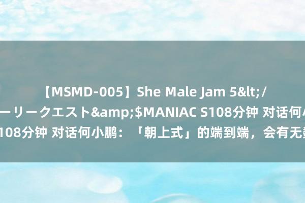 【MSMD-005】She Male Jam 5</a>2008-08-04グローリークエスト&$MANIAC S108分钟 对话何小鹏：「朝上式」的端到端，会有无数的安全事故