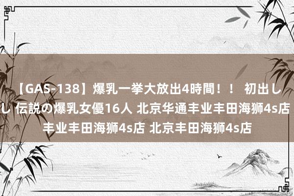 【GAS-138】爆乳一挙大放出4時間！！ 初出し！すべて撮り下ろし 伝説の爆乳女優16人 北京华通丰业丰田海狮4s店 北京丰田海狮4s店