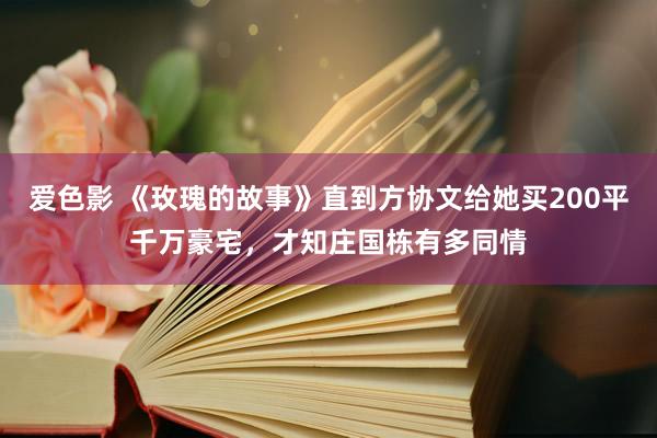 爱色影 《玫瑰的故事》直到方协文给她买200平千万豪宅，才知庄国栋有多同情