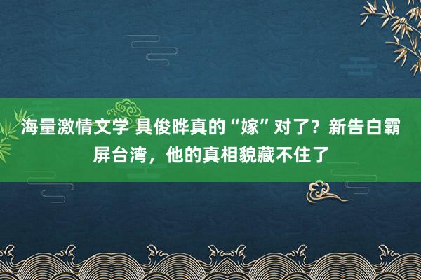 海量激情文学 具俊晔真的“嫁”对了？新告白霸屏台湾，他的真相貌藏不住了