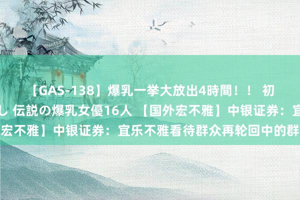 【GAS-138】爆乳一挙大放出4時間！！ 初出し！すべて撮り下ろし 伝説の爆乳女優16人 【国外宏不雅】中银证券：宜乐不雅看待群众再轮回中的群众经济