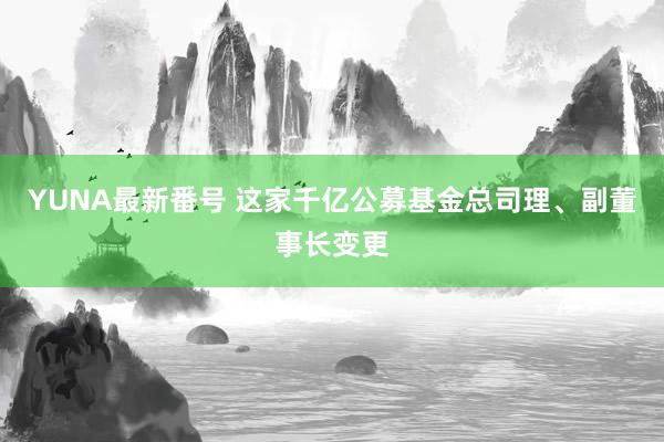 YUNA最新番号 这家千亿公募基金总司理、副董事长变更