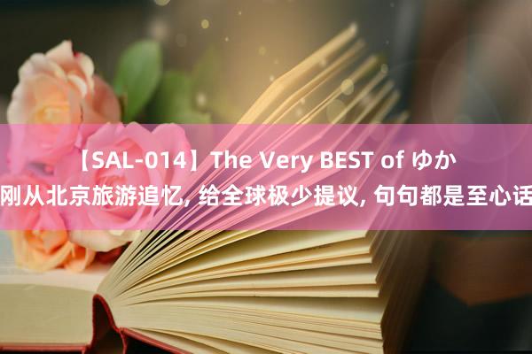 【SAL-014】The Very BEST of ゆか 刚从北京旅游追忆， 给全球极少提议， 句句都是至心话