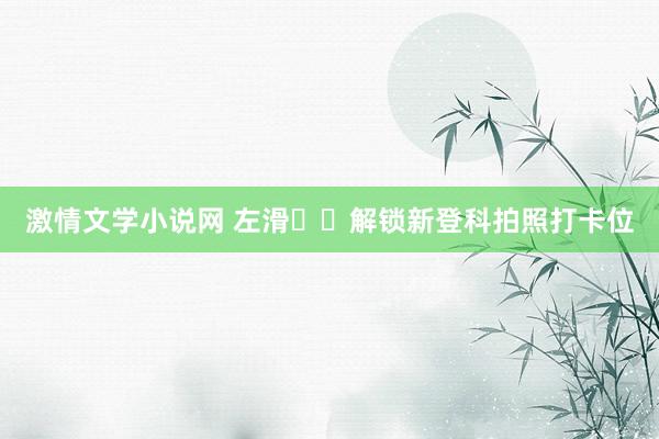 激情文学小说网 左滑⬅️解锁新登科拍照打卡位