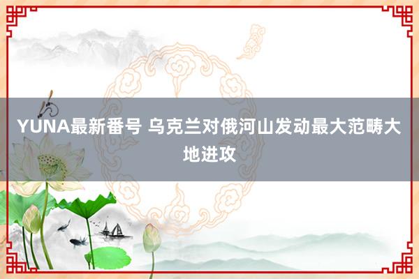 YUNA最新番号 乌克兰对俄河山发动最大范畴大地进攻