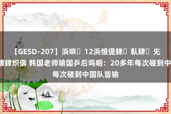 【GESD-207】浜哄12浜恒偍銉倝銉兂銉€銉笺儵銉炽儔 韩国老师输国乒后呜咽：20多年每次碰到中国队皆输