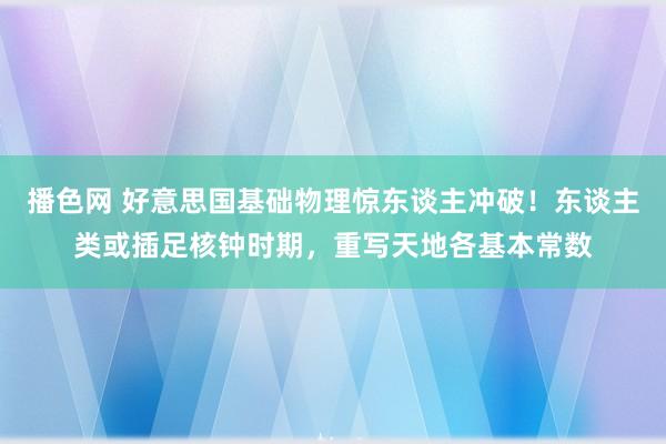 播色网 好意思国基础物理惊东谈主冲破！东谈主类或插足核钟时期，重写天地各基本常数