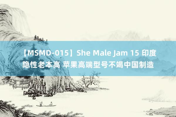 【MSMD-015】She Male Jam 15 印度隐性老本高 苹果高端型号不竭中国制造