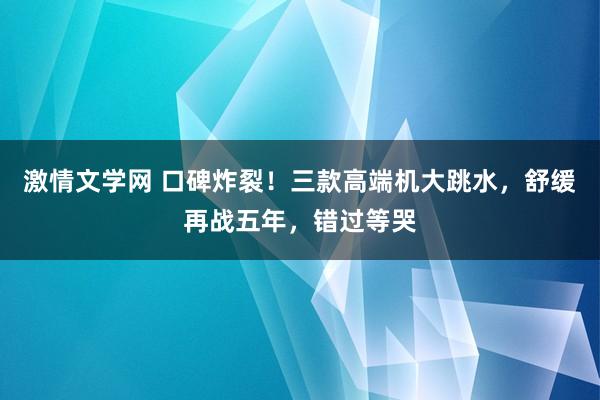 激情文学网 口碑炸裂！三款高端机大跳水，舒缓再战五年，错过等哭