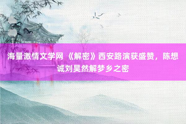 海量激情文学网 《解密》西安路演获盛赞，陈想诚刘昊然解梦乡之密