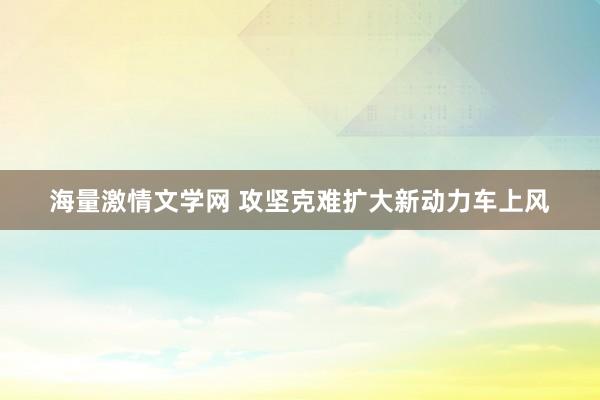 海量激情文学网 攻坚克难扩大新动力车上风