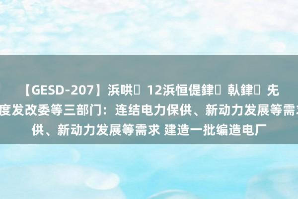 【GESD-207】浜哄12浜恒偍銉倝銉兂銉€銉笺儵銉炽儔 国度发改委等三部门：连结电力保供、新动力发展等需求 建造一批编造电厂