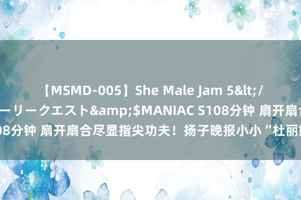 【MSMD-005】She Male Jam 5</a>2008-08-04グローリークエスト&$MANIAC S108分钟 扇开扇合尽显指尖功夫！扬子晚报小小“杜丽娘”们渐入佳境