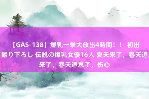 【GAS-138】爆乳一挙大放出4時間！！ 初出し！すべて撮り下ろし 伝説の爆乳女優16人 夏天来了，春天追思了，伤心