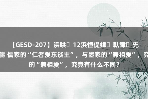 【GESD-207】浜哄12浜恒偍銉倝銉兂銉€銉笺儵銉炽儔 儒家的“仁者爱东谈主”，与墨家的“兼相爱”，究竟有什么不同？