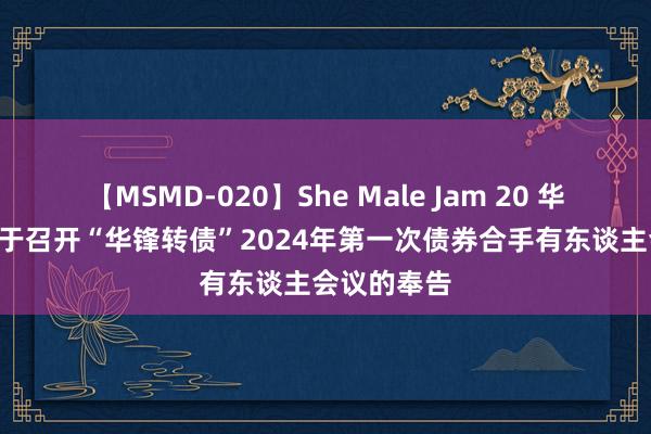 【MSMD-020】She Male Jam 20 华锋股份: 对于召开“华锋转债”2024年第一次债券合手有东谈主会议的奉告