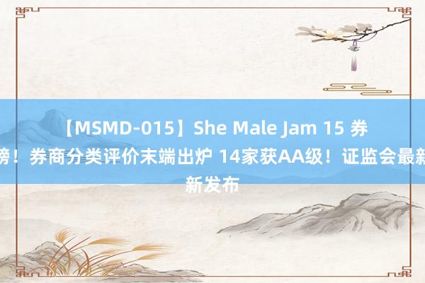 【MSMD-015】She Male Jam 15 券业重磅！券商分类评价末端出炉 14家获AA级！证监会最新发布