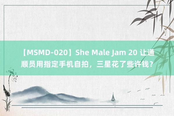 【MSMD-020】She Male Jam 20 让通顺员用指定手机自拍，三星花了些许钱？