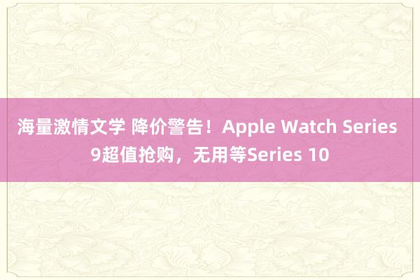 海量激情文学 降价警告！Apple Watch Series 9超值抢购，无用等Series 10