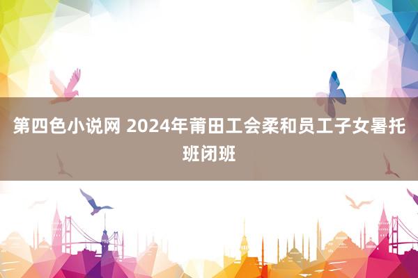 第四色小说网 2024年莆田工会柔和员工子女暑托班闭班