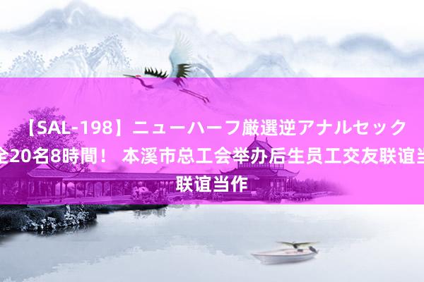 【SAL-198】ニューハーフ厳選逆アナルセックス全20名8時間！ 本溪市总工会举办后生员工交友联谊当作