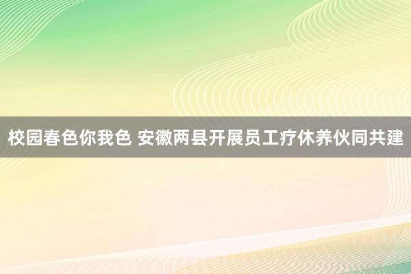 校园春色你我色 安徽两县开展员工疗休养伙同共建