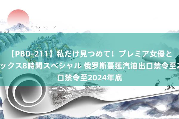 【PBD-211】私だけ見つめて！プレミア女優と主観でセックス8時間スペシャル 俄罗斯蔓延汽油出口禁令至2024年底