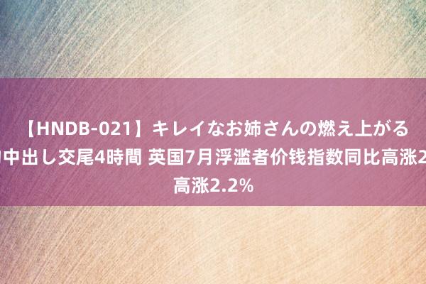 【HNDB-021】キレイなお姉さんの燃え上がる本物中出し交尾4時間 英国7月浮滥者价钱指数同比高涨2.2%