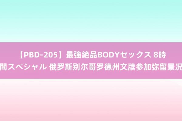 【PBD-205】最強絶品BODYセックス 8時間スペシャル 俄罗斯别尔哥罗德州文牍参加弥留景况