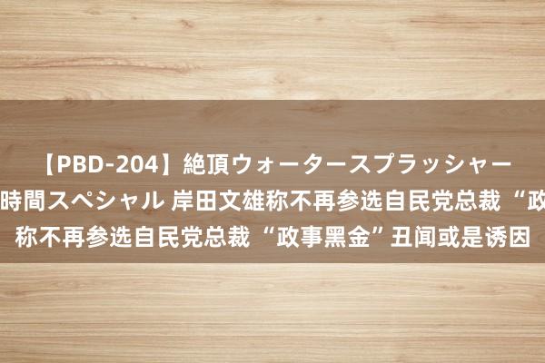 【PBD-204】絶頂ウォータースプラッシャー 放尿＆潮吹き大噴射8時間スペシャル 岸田文雄称不再参选自民党总裁 “政事黑金”丑闻或是诱因