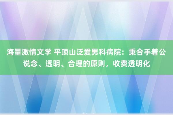 海量激情文学 平顶山泛爱男科病院：秉合手着公说念、透明、合理的原则，收费透明化