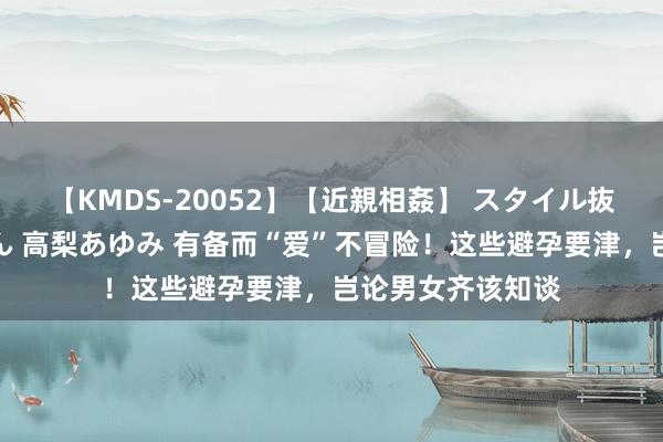 【KMDS-20052】【近親相姦】 スタイル抜群な僕の叔母さん 高梨あゆみ 有备而“爱”不冒险！这些避孕要津，岂论男女齐该知谈