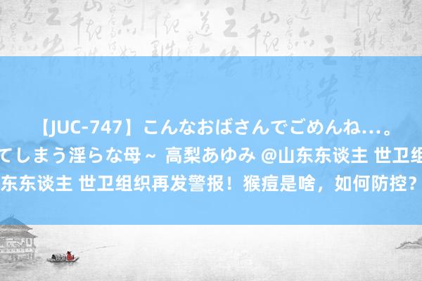 【JUC-747】こんなおばさんでごめんね…。～童貞チ○ポに発情してしまう淫らな母～ 高梨あゆみ @山东东谈主 世卫组织再发警报！猴痘是啥，如何防控？一图读懂