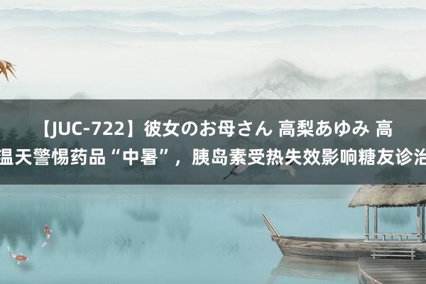 【JUC-722】彼女のお母さん 高梨あゆみ 高温天警惕药品“中暑”，胰岛素受热失效影响糖友诊治