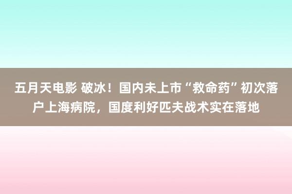 五月天电影 破冰！国内未上市“救命药”初次落户上海病院，国度利好匹夫战术实在落地