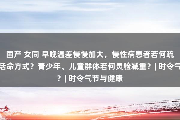 国产 女同 早晚温差慢慢加大，慢性病患者若何疏通饮食及活命方式？青少年、儿童群体若何灵验减重？| 时令气节与健康