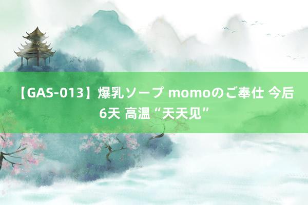 【GAS-013】爆乳ソープ momoのご奉仕 今后6天 高温“天天见”