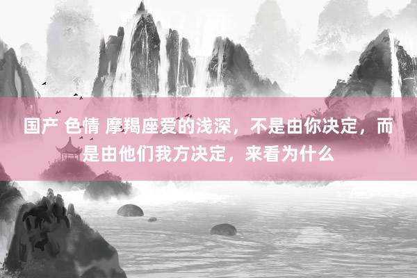 国产 色情 摩羯座爱的浅深，不是由你决定，而是由他们我方决定，来看为什么