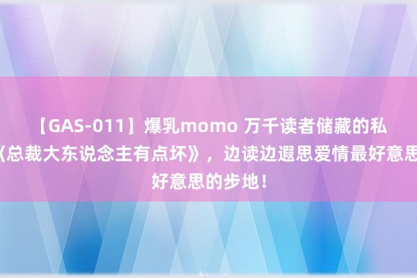 【GAS-011】爆乳momo 万千读者储藏的私藏读物《总裁大东说念主有点坏》，边读边遐思爱情最好意思的步地！