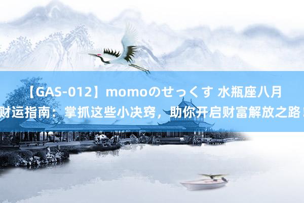 【GAS-012】momoのせっくす 水瓶座八月财运指南：掌抓这些小决窍，助你开启财富解放之路！