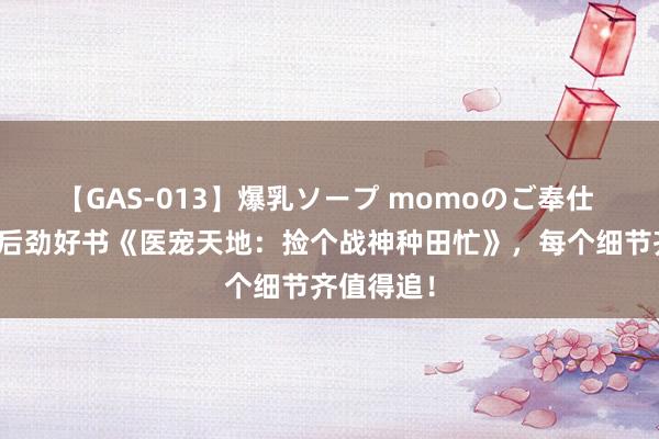 【GAS-013】爆乳ソープ momoのご奉仕 良心力荐后劲好书《医宠天地：捡个战神种田忙》，每个细节齐值得追！