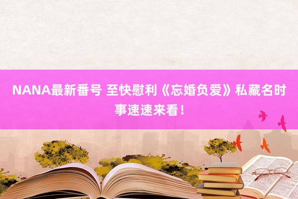 NANA最新番号 至快慰利《忘婚负爱》私藏名时事速速来看！