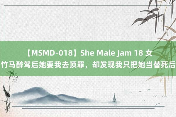 【MSMD-018】She Male Jam 18 女友的竹马醉驾后她要我去顶罪，却发现我只把她当替死后疯了