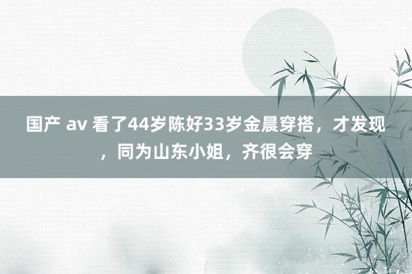 国产 av 看了44岁陈好33岁金晨穿搭，才发现，同为山东小姐，齐很会穿