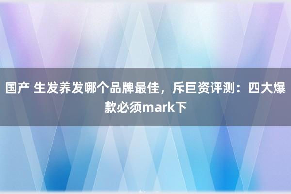 国产 生发养发哪个品牌最佳，斥巨资评测：四大爆款必须mark下