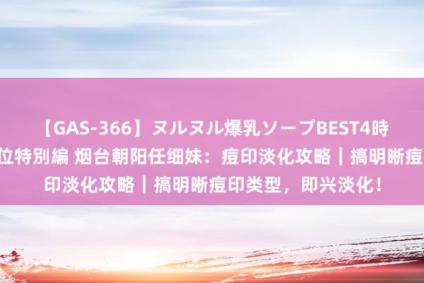 【GAS-366】ヌルヌル爆乳ソープBEST4時間 マットSEX騎乗位特別編 烟台朝阳任细妹：痘印淡化攻略｜搞明晰痘印类型，即兴淡化！