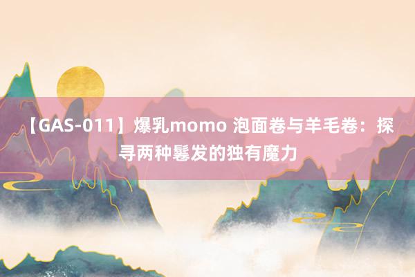 【GAS-011】爆乳momo 泡面卷与羊毛卷：探寻两种鬈发的独有魔力